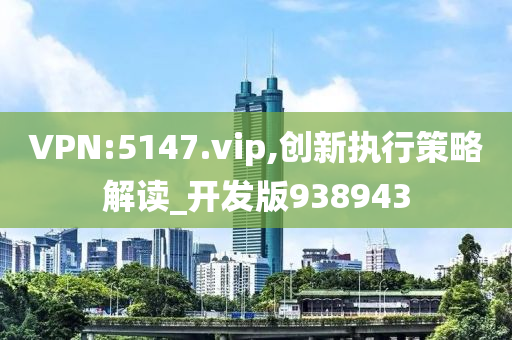 VPN:5147.vip,创新执行策略解读_开发版938943