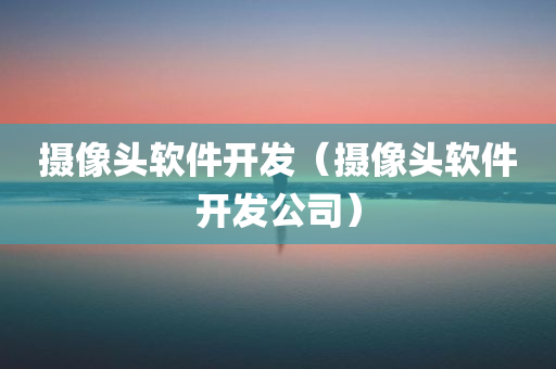 摄像头软件开发（摄像头软件开发公司）