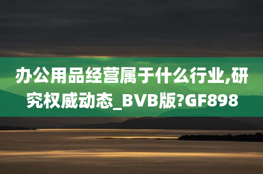 办公用品经营属于什么行业,研究权威动态_BVB版?GF898