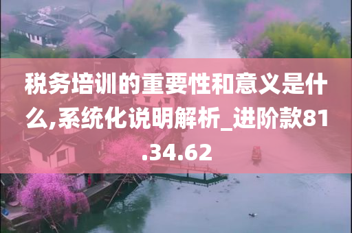 税务培训的重要性和意义是什么,系统化说明解析_进阶款81.34.62