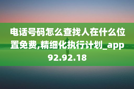 电话号码怎么查找人在什么位置免费,精细化执行计划_app92.92.18