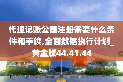 代理记账公司注册需要什么条件和手续,全面数据执行计划_黄金版44.41.44