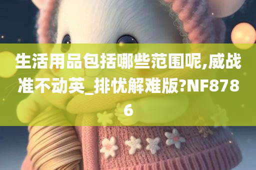 生活用品包括哪些范围呢,威战准不动英_排忧解难版?NF8786