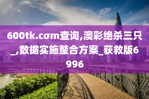 600tk.cσm查询,澳彩绝杀三只_,数据实施整合方案_获救版6996