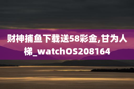 财神捕鱼下载送58彩金,甘为人梯_watchOS208164