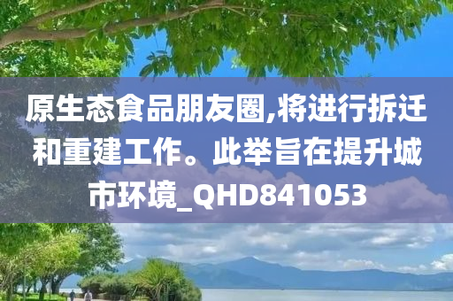 原生态食品朋友圈,将进行拆迁和重建工作。此举旨在提升城市环境_QHD841053