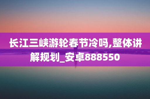 长江三峡游轮春节冷吗,整体讲解规划_安卓888550