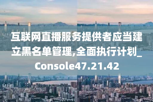 互联网直播服务提供者应当建立黑名单管理,全面执行计划_Console47.21.42