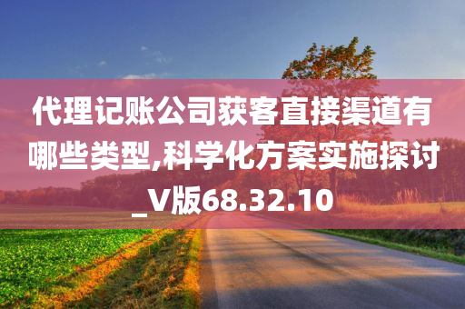 代理记账公司获客直接渠道有哪些类型,科学化方案实施探讨_V版68.32.10