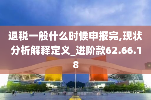 退税一般什么时候申报完,现状分析解释定义_进阶款62.66.18