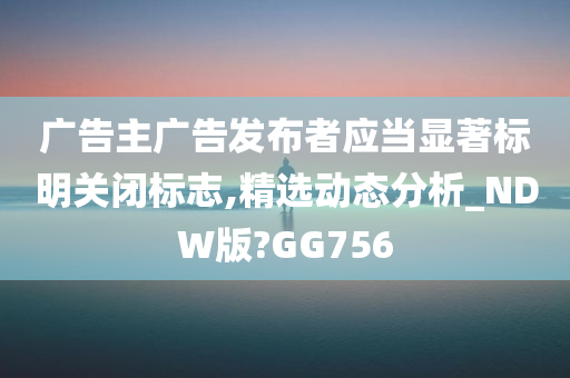 广告主广告发布者应当显著标明关闭标志,精选动态分析_NDW版?GG756