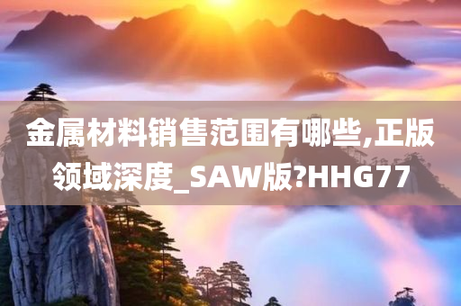 金属材料销售范围有哪些,正版领域深度_SAW版?HHG77