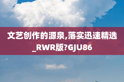 文艺创作的源泉,落实迅速精选_RWR版?GJU86