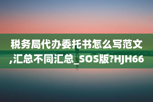 税务局代办委托书怎么写范文,汇总不同汇总_SOS版?HJH66