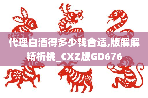 代理白酒得多少钱合适,版解解精析挑_CXZ版GD676