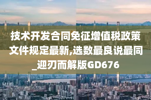 技术开发合同免征增值税政策文件规定最新,选数最良说最同_迎刃而解版GD676