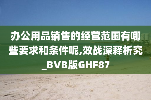 办公用品销售的经营范围有哪些要求和条件呢,效战深释析究_BVB版GHF87