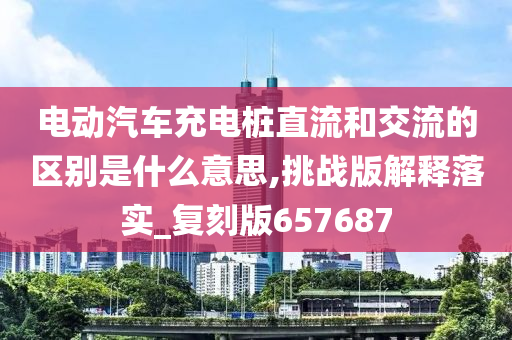 电动汽车充电桩直流和交流的区别是什么意思,挑战版解释落实_复刻版657687