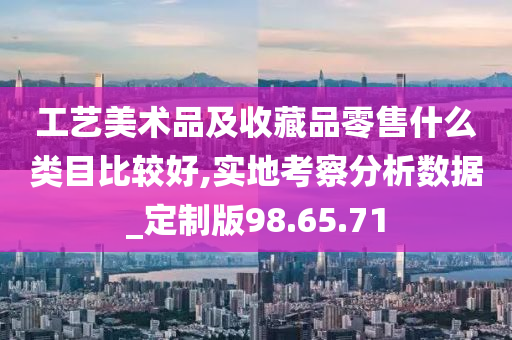 工艺美术品及收藏品零售什么类目比较好,实地考察分析数据_定制版98.65.71