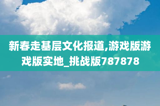 新春走基层文化报道,游戏版游戏版实地_挑战版787878