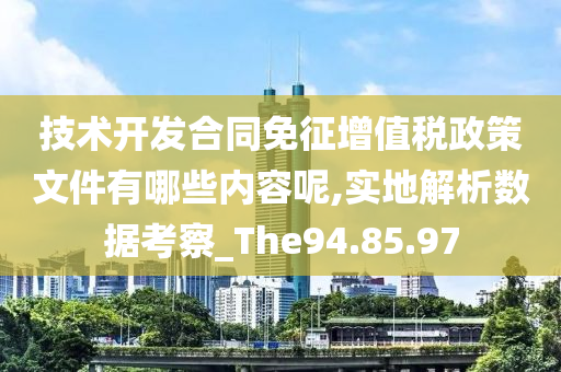 技术开发合同免征增值税政策文件有哪些内容呢,实地解析数据考察_The94.85.97