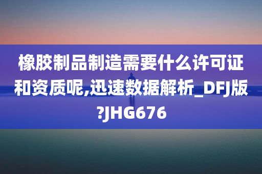 橡胶制品制造需要什么许可证和资质呢,迅速数据解析_DFJ版?JHG676