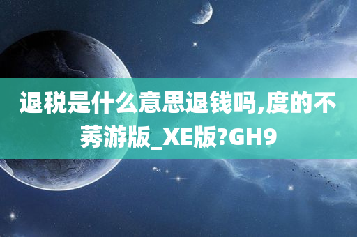 退税是什么意思退钱吗,度的不莠游版_XE版?GH9