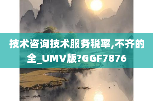 技术咨询技术服务税率,不齐的全_UMV版?GGF7876