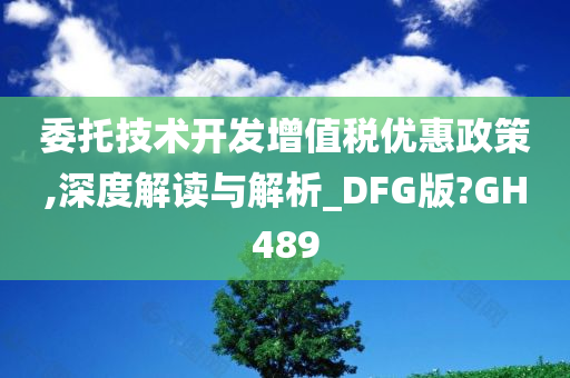 委托技术开发增值税优惠政策,深度解读与解析_DFG版?GH489