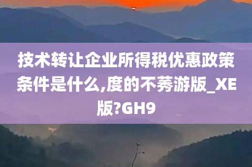 技术转让企业所得税优惠政策条件是什么,度的不莠游版_XE版?GH9