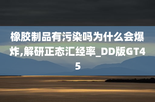 橡胶制品有污染吗为什么会爆炸,解研正态汇经率_DD版GT45