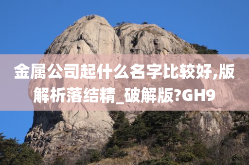 金属公司起什么名字比较好,版解析落结精_破解版?GH9