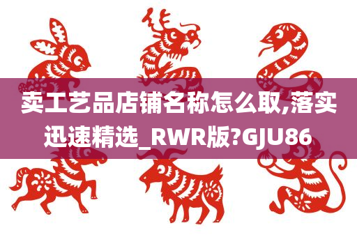 卖工艺品店铺名称怎么取,落实迅速精选_RWR版?GJU86