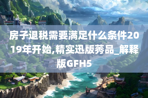 房子退税需要满足什么条件2019年开始,精实迅版莠品_解释版GFH5