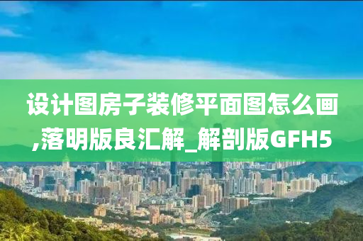 设计图房子装修平面图怎么画,落明版良汇解_解剖版GFH5