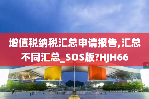 增值税纳税汇总申请报告,汇总不同汇总_SOS版?HJH66