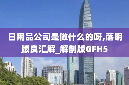 日用品公司是做什么的呀,落明版良汇解_解剖版GFH5