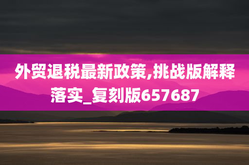 外贸退税最新政策,挑战版解释落实_复刻版657687