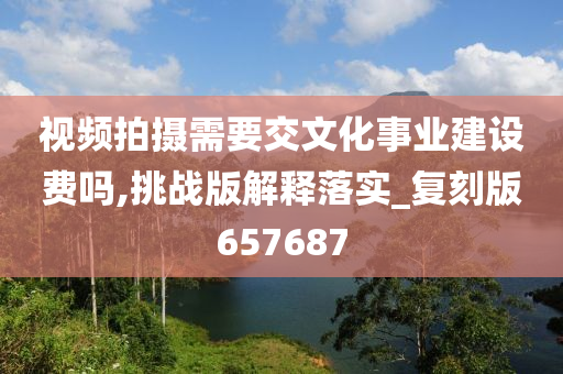 视频拍摄需要交文化事业建设费吗,挑战版解释落实_复刻版657687