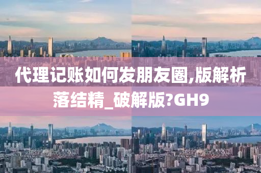 代理记账如何发朋友圈,版解析落结精_破解版?GH9