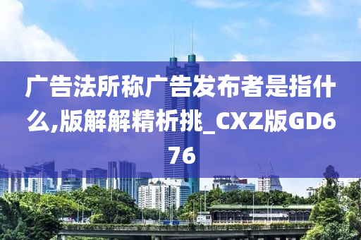 广告法所称广告发布者是指什么,版解解精析挑_CXZ版GD676