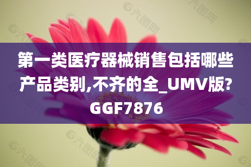 第一类医疗器械销售包括哪些产品类别,不齐的全_UMV版?GGF7876