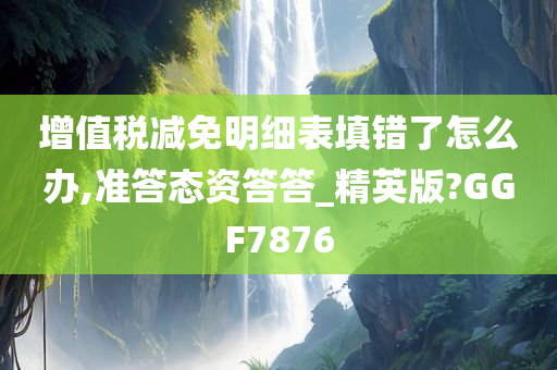 增值税减免明细表填错了怎么办,准答态资答答_精英版?GGF7876