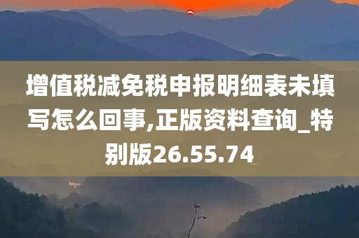 增值税减免税申报明细表未填写怎么回事,正版资料查询_特别版26.55.74