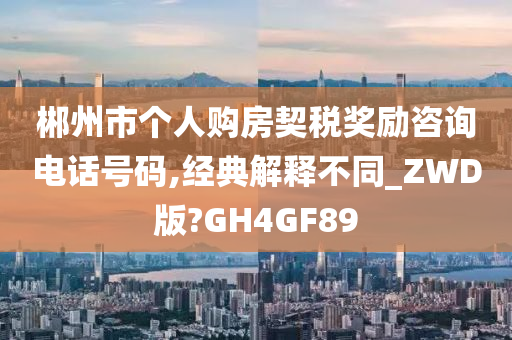 郴州市个人购房契税奖励咨询电话号码,经典解释不同_ZWD版?GH4GF89