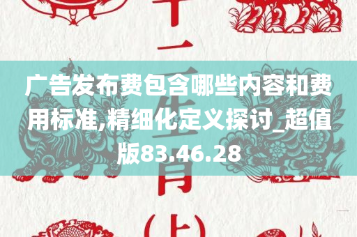 广告发布费包含哪些内容和费用标准,精细化定义探讨_超值版83.46.28