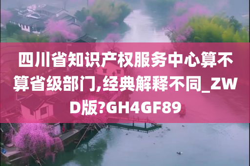 四川省知识产权服务中心算不算省级部门,经典解释不同_ZWD版?GH4GF89