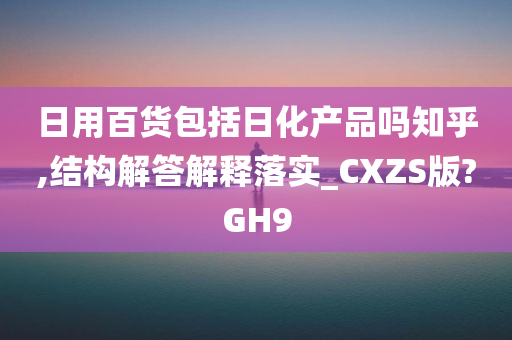 日用百货包括日化产品吗知乎,结构解答解释落实_CXZS版?GH9