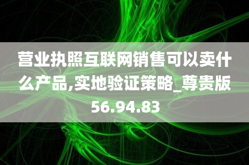 营业执照互联网销售可以卖什么产品,实地验证策略_尊贵版56.94.83