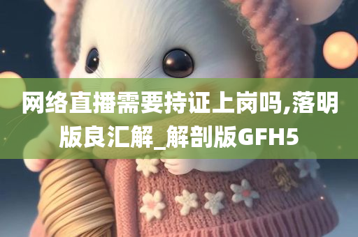 网络直播需要持证上岗吗,落明版良汇解_解剖版GFH5